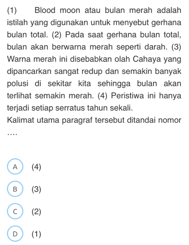 (1) Blood moon atau bulan merah adalah
istilah yang digunakan untuk menyebut gerhana
bulan total. (2) Pada saat gerhana bulan total,
bulan akan berwarna merah seperti darah. (3)
Warna merah ini disebabkan olah Cahaya yang
dipancarkan sangat redup dan semakin banyak
polusi di sekitar kita sehingga bulan akan
terlihat semakin merah. (4) Peristiwa ini hanya
terjadi setiap serratus tahun sekali.
Kalimat utama paragraf tersebut ditandai nomor
…
A (4)
B ) (3)
C (2)
D (1)