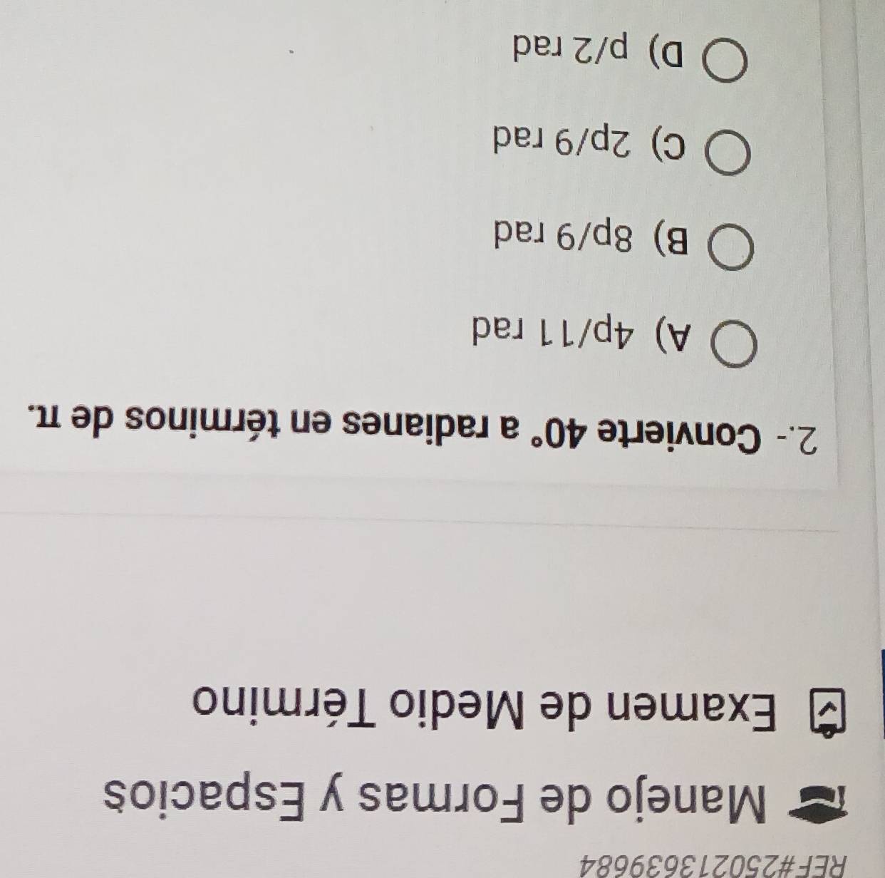 REF#250213639684
Manejo de Formas y Espacios
Examen de Medio Término
2.- Convierte 40° a radianes en términos de π.
A) 4p/11 rad
B) 8p/9 rad
C) 2p/9 rad
D) p/2 rad