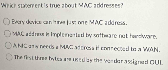 Which statement is true about MAC addresses?
Every device can have just one MAC address.
MAC address is implemented by software not hardware.
A NIC only needs a MAC address if connected to a WAN.
The first three bytes are used by the vendor assigned OUI.