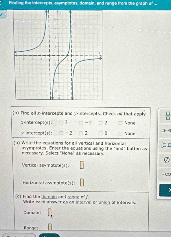 Finding the intercepts, asymptotes, domain, and range from the graph of ...
(a) Find all x-intercepts and y-intercepts. Check a// that apply.  □ /□  
x-intercept(s): 3 -2 2 None
□ and [
y-intercept(s): -2 2 0 None
(b) Write the equations for all vertical and horizontal
asymptotes. Enter the equations using the "and" button as
necessary. Select "None" as necessary.
Vertical asymptote(s):
Horizontal asymptote(s):
(c) Find the domain and range of .
Write each answer as an interval or union of intervals.
Domain:
Ranqe: