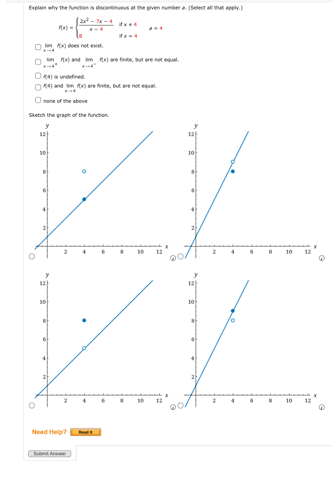 Explain why the function is discontinuous at the given number a. (Select all that apply.)
f(x)=beginarrayl  (2x^2-7x-4)/x-4 ifx!= 4 8ifx=4endarray.  a=4
limlimits _xto 4f(x) does not exist.
limlimits _xto 4^+f(x) and limlimits _xto 4^-f(x) are finite, but are not equal.
f(4) is undefined.
f(4) and limlimits _xto 4f(x) are finite, but are not equal.
none of the above
Sketch the graph of the function.
①
①
Need Help? Read It
Submit Answer