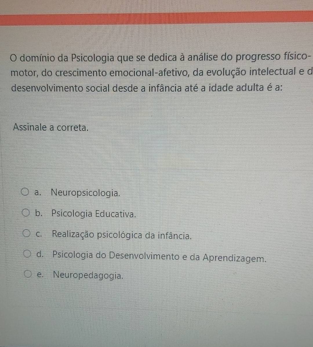 domínio da Psicologia que se dedica à análise do progresso físico-
motor, do crescimento emocional-afetivo, da evolução intelectual e d
desenvolvimento social desde a infância até a idade adulta é a:
Assinale a correta.
a. Neuropsicologia.
b. Psicologia Educativa.
c. Realização psicológica da infância.
d. Psicologia do Desenvolvimento e da Aprendizagem.
e. Neuropedagogia.