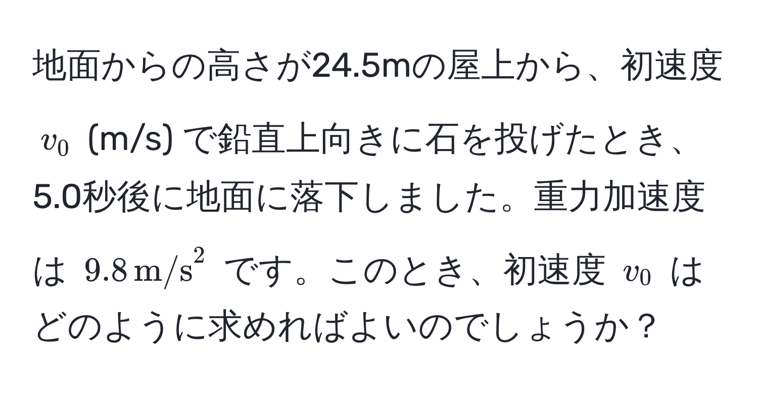 地面からの高さが24.5mの屋上から、初速度 $v_0$ (m/s) で鉛直上向きに石を投げたとき、5.0秒後に地面に落下しました。重力加速度は $9.8 , m/s^2$ です。このとき、初速度 $v_0$ はどのように求めればよいのでしょうか？