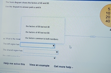 The Venn diagram shows the factors of 40 and 88
Use the diagram to answer parts a and b
5
10
20
40
the factors of 88 but not 40
the factors of 40 but not 88. 
a. What is the mear the factors common to both numbers 
The left region has 
The shared region has 
Thà rnht roaiện hán 
Help me solve this View an example Get more help -