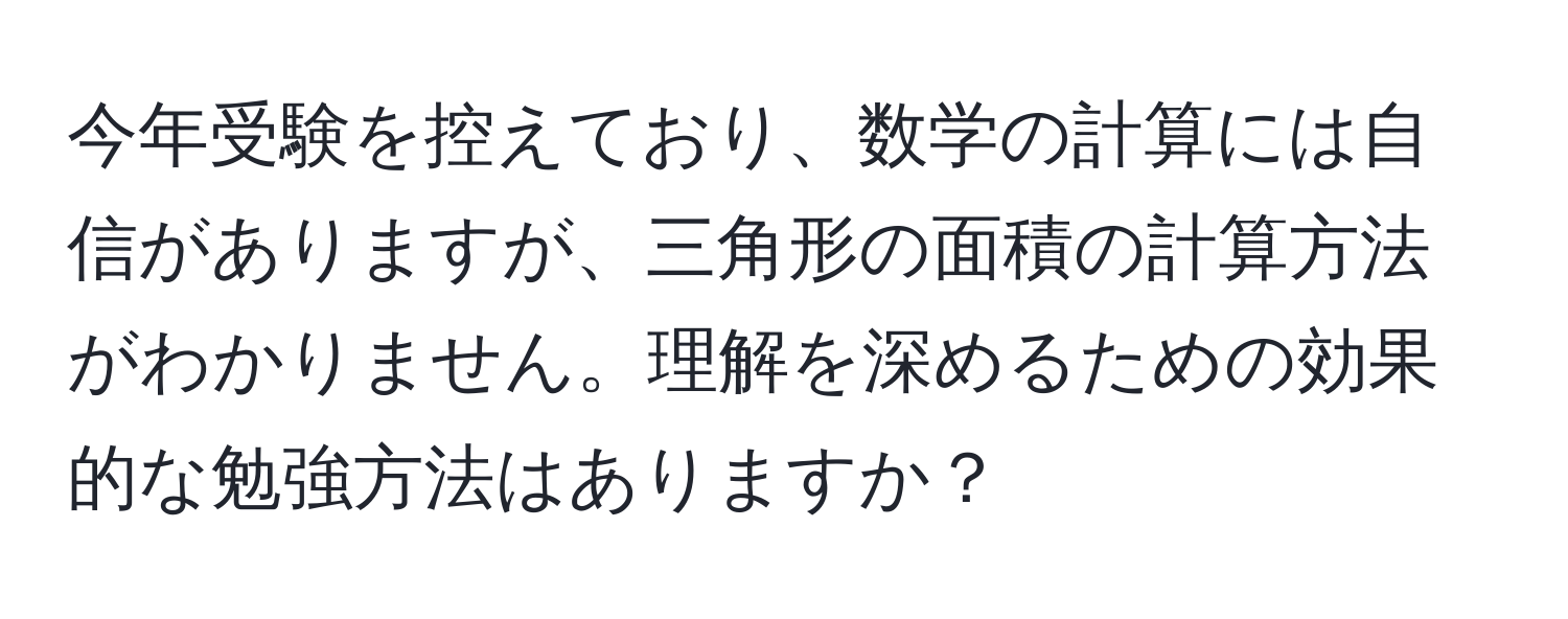 今年受験を控えており、数学の計算には自信がありますが、三角形の面積の計算方法がわかりません。理解を深めるための効果的な勉強方法はありますか？