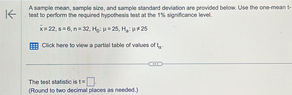 A sample mean, sample size, and sample standard deviation are provided below. Use the one-mean t - 
test to perform the required hypothesis test at the 1% significance level.
overline x=22, s=6, n=32, H_0:mu =25, H_a:mu != 25
Click here to view a partial table of values of t_alpha . 
The test statistic is t=□. 
(Round to two decimal places as needed.)