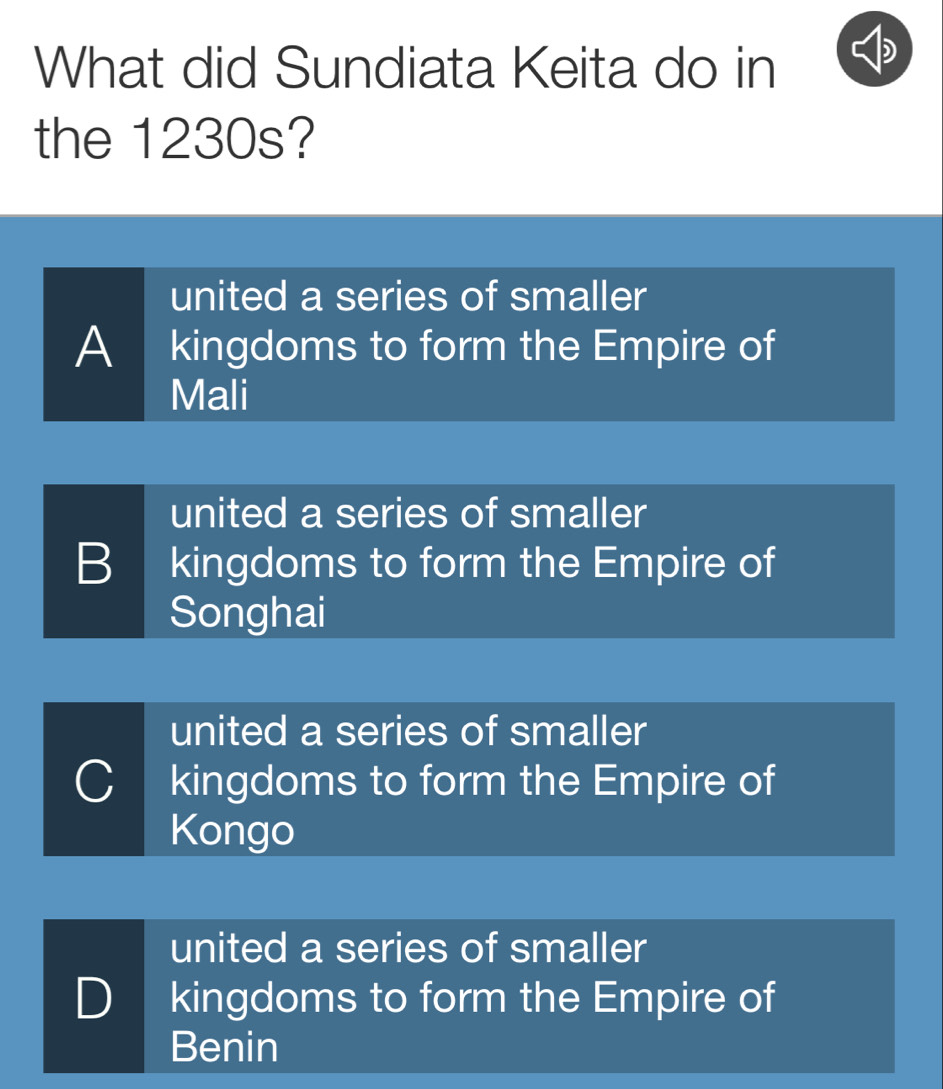 What did Sundiata Keita do in
the 1230s?
united a series of smaller
A kingdoms to form the Empire of
Mali
united a series of smaller
B kingdoms to form the Empire of
Songhai
united a series of smaller
C kingdoms to form the Empire of
Kongo
united a series of smaller
D kingdoms to form the Empire of
Benin