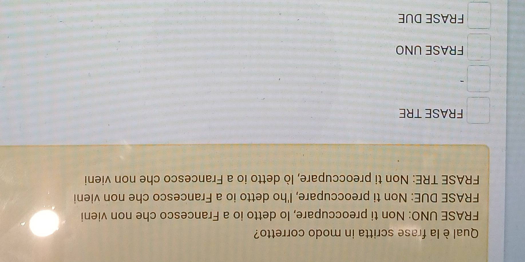 Qual è la frase scritta in modo corretto?
FRASE UNO: Non ti preoccupare, Io detto io a Francesco che non vieni
FRASE DUE: Non ti preoccupare, I'ho detto io a Francesco che non vieni
FRASE TRE: Non ti preoccupare, lò detto io a Francesco che non vieni
FRASE TRE
FRASE UNO
FRASE DUE