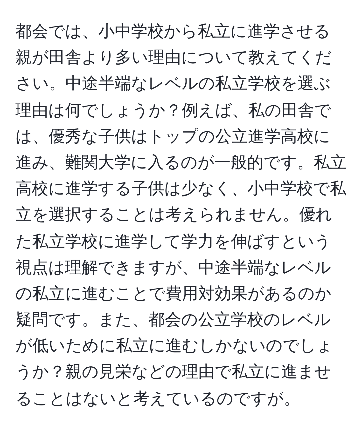 都会では、小中学校から私立に進学させる親が田舎より多い理由について教えてください。中途半端なレベルの私立学校を選ぶ理由は何でしょうか？例えば、私の田舎では、優秀な子供はトップの公立進学高校に進み、難関大学に入るのが一般的です。私立高校に進学する子供は少なく、小中学校で私立を選択することは考えられません。優れた私立学校に進学して学力を伸ばすという視点は理解できますが、中途半端なレベルの私立に進むことで費用対効果があるのか疑問です。また、都会の公立学校のレベルが低いために私立に進むしかないのでしょうか？親の見栄などの理由で私立に進ませることはないと考えているのですが。