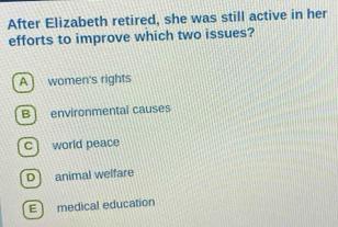 After Elizabeth retired, she was still active in her
efforts to improve which two issues?
A ] women's rights
B) environmental causes
C ] world peace
D animal welfare
E medical education