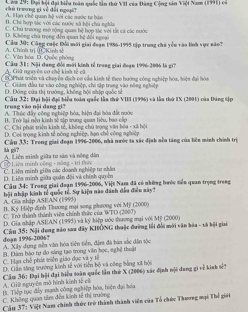 Cầu 29: Đại hội đại biểu toàn quốc lần thứ VII của Đăng Cộng săn Việt Nam (1991) có
chủ trương gì về đối ngoại?
A. Hạn chế quan hệ với các nước tư bản
B. Chỉ hợp tác với các nước xã hội chủ nghĩa
C. Chủ trương mở rộng quan hệ hợp tác với tất cả các nước
D. Không chú trọng đến quan hệ đổi ngoại
Câu 30: Công cuộc Đổi mới giai đoạn 1986-1995 tập trung chủ yếu vào lĩnh vực nào?
A. Chính trị B. Kinh tế
C. Văn hóa D. Quốc phòng
Câu 31: Nội dung đổi mới kinh tế trong giai đoạn 1996-2006 là gì?
A. Giữ nguyên cơ chế kinh tế cũ
B. Phát triển và chuyển dịch cơ cấu kinh tế theo hướng công nghiệp hóa, hiện đại hóa
C. Giảm đầu tư vào công nghiệp, chỉ tập trung vào nông nghiệp
D. Đóng cửa thị trường, không hội nhập quốc tế
Câu 32: Đại hội đại biểu toàn quốc lần thứ VIII (1996) và lần thứ IX (2001) của Đảng tập
trung vào nội dung gì?
A. Thúc đầy công nghiệp hóa, hiện đại hóa đất nước
B. Trở lại nền kinh tế tập trung quan liêu, bao cấp
C. Chỉ phát triển kinh tế, không chú trọng văn hóa - xã hội
D. Coi trọng kinh tế nông nghiệp, hạn chế công nghiệp
Câu 33: Trong giai đoạn 1996-2006, nhà nước ta xác định nền tảng của liên minh chính trị
là gì?
A. Liên minh giữa tư sản và nông dân
B) Liên minh công - nông - trí thức
C. Liên minh giữa các doanh nghiệp tư nhân
D. Liên minh giữa quân đội và chính quyền
Câu 34: Trong giai đoạn 1996-2006, Việt Nam đã có những bước tiến quan trọng trong
hội nhập kinh tế quốc tế. Sự kiện nào đánh dấu điều này?
A. Gia nhập ASEAN (1995)
B. Ký Hiệp định Thương mại song phương với Mỹ (2000)
C. Trở thành thành viên chính thức của WTO (2007)
D. Gia nhập ASEAN (1995) và ký hiệp ước thương mại với Mỹ (2000)
Câu 35: Nội dung nào sau đây KHÔNG thuộc đường lối đổi mới văn hóa - xã hội giai
đoạn 1996-2006?
A. Xây dựng nền văn hóa tiên tiến, đậm đà bản sắc dân tộc
B. Đảm bảo tự do sáng tạo trong văn học, nghệ thuật
C. Hạn chế phát triển giáo dục và y tế
D. Gắn tăng trưởng kinh tế với tiến bộ và công bằng xã hội
Câu 36: Đại hội đại biểu toàn quốc lần thứ X (2006) xác định nội dung gì về kinh tế?
A. Giữ nguyên mô hình kinh tế cũ
B. Tiếp tục đầy mạnh công nghiệp hóa, hiện đại hóa
C. Không quan tâm đến kinh tế thị trường
Câu 37: Việt Nam chính thức trở thành thành viên của Tổ chức Thương mại Thế giới