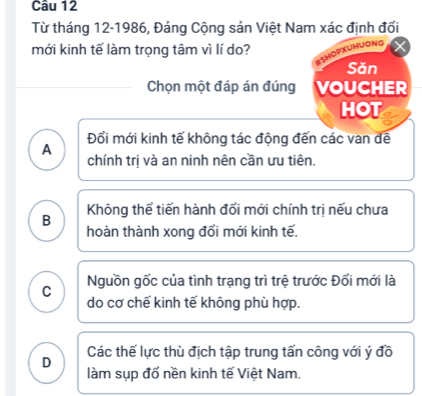 Từ tháng 12-1986, Đảng Cộng sản Việt Nam xác định đổi
mới kinh tế làm trọng tâm vì lí do?
yong
Sǎn
Chọn một đáp án đúng VOUCHER
HOT
Đổi mới kinh tế không tác động đến các van đề
A chính trị và an ninh nên cần ưu tiên.
B Không thể tiến hành đổi mới chính trị nếu chưa
hoàn thành xong đổi mới kinh tế.
C Nguồn gốc của tình trạng trì trệ trước Đối mới là
do cơ chế kinh tế không phù hợp.
Các thế lực thù địch tập trung tấn công với ý đồ
D làm sụp đổ nền kinh tế Việt Nam.