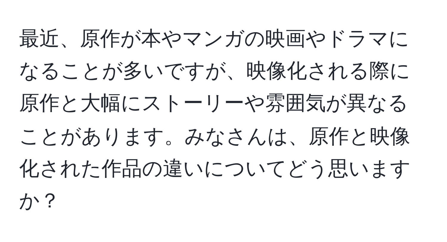 最近、原作が本やマンガの映画やドラマになることが多いですが、映像化される際に原作と大幅にストーリーや雰囲気が異なることがあります。みなさんは、原作と映像化された作品の違いについてどう思いますか？