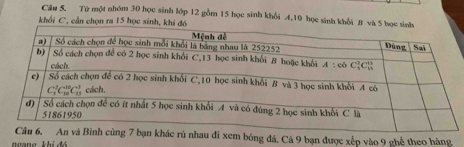 Từ một nhóm 30 học sinh lớp 12 gồm 15 học sinh khối A,10 học sinh khối B và 
khối C , cần chọn ra 15 học sinh, khi
rủ nhau đi xem bóng đá. Cả 9 bạn được xếp vào 9 ghế theo hàng
ngang khi đó