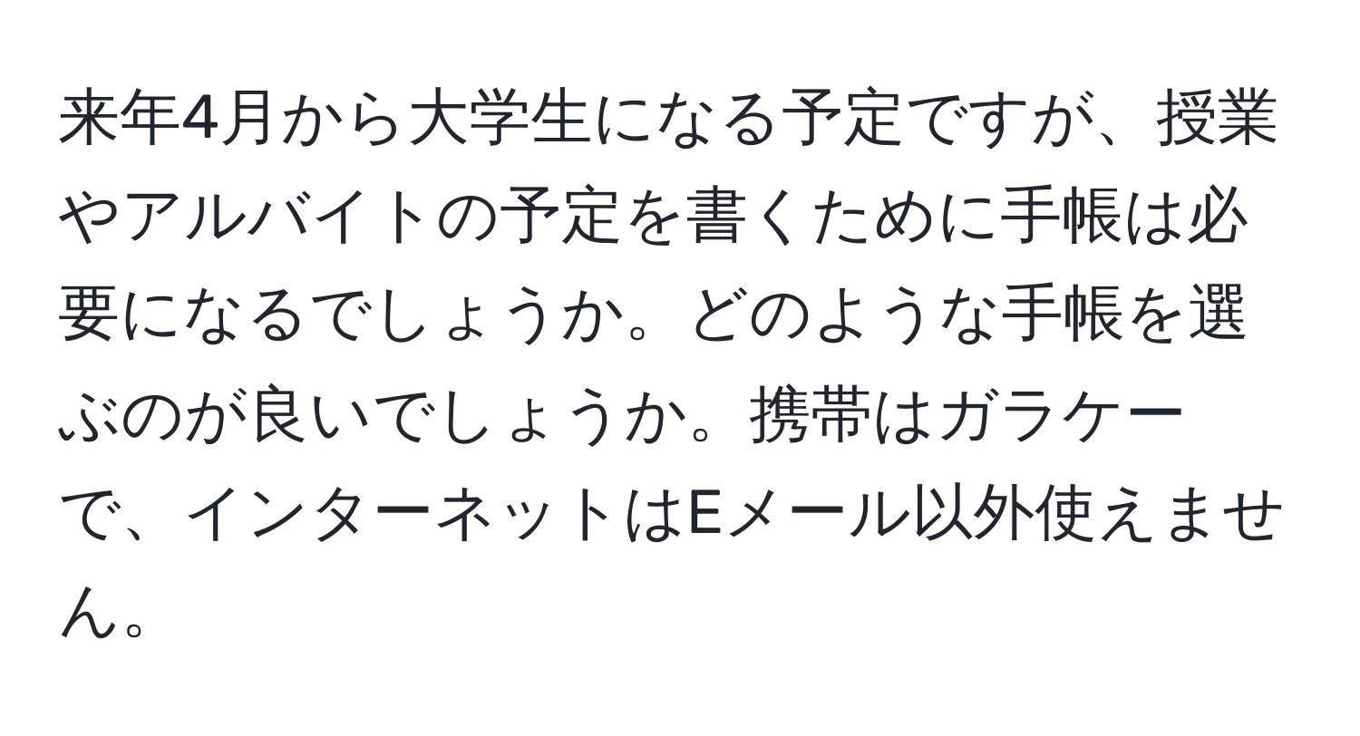 来年4月から大学生になる予定ですが、授業やアルバイトの予定を書くために手帳は必要になるでしょうか。どのような手帳を選ぶのが良いでしょうか。携帯はガラケーで、インターネットはEメール以外使えません。