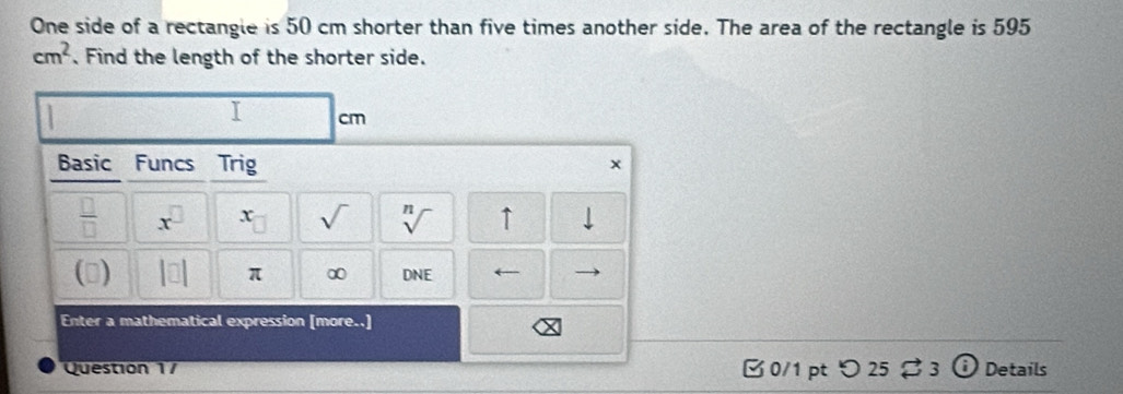One side of a rectangle is 50 cm shorter than five times another side. The area of the rectangle is 595
cm^2. Find the length of the shorter side. 
I cm
Basic Funcs Trig x 
 □ /□   x^(□) x sqrt() sqrt[n]() ↑ 
() beginvmatrix □ endvmatrix π ∞ DNE . 
Enter a mathematical expression [more..] 
Question 17 □ 0/1 pt つ 25 $ 3 Details