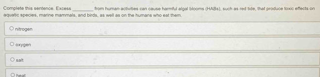 Complete this sentence. Excess _from human activities can cause harmful algal blooms (HABs), such as red tide, that produce toxic effects on
aquatic species, marine mammals, and birds, as well as on the humans who eat them.
nitrogen
oxygen
salt
heat