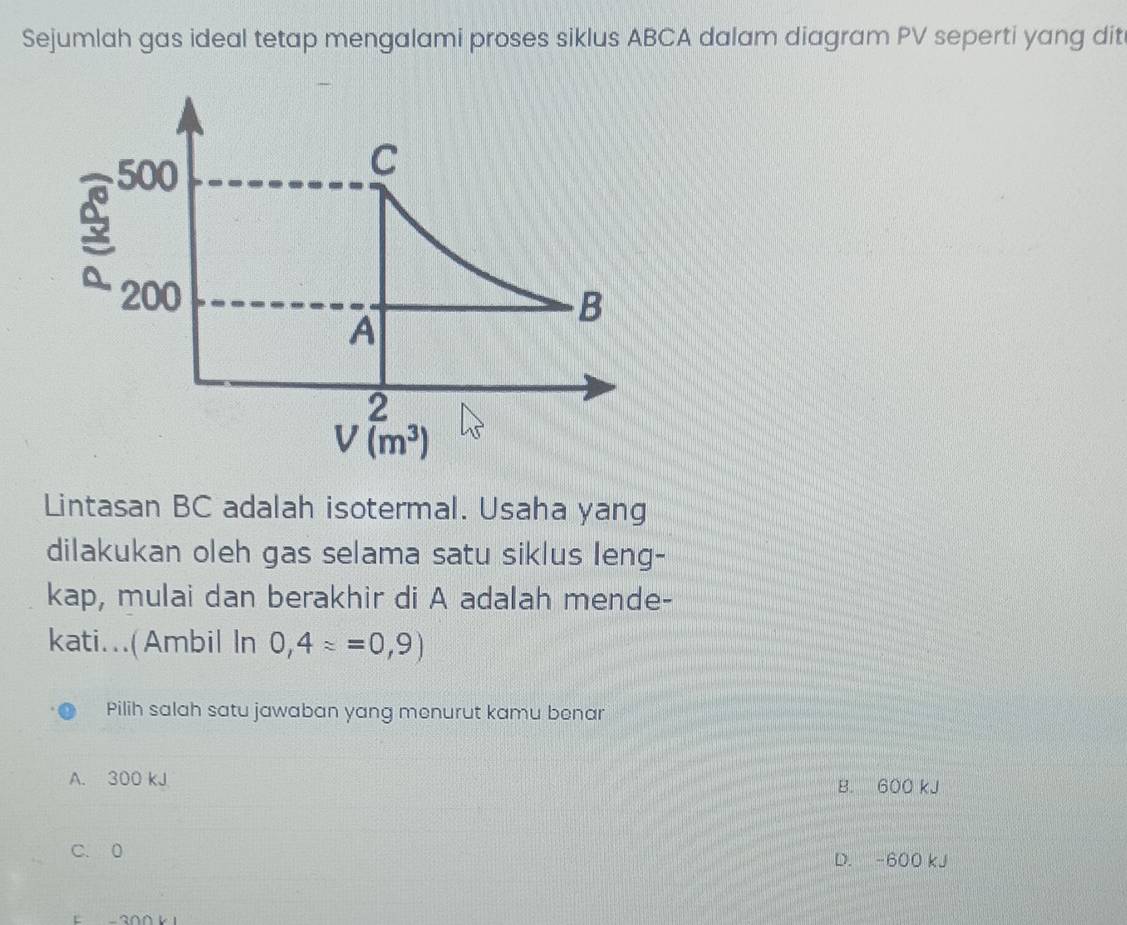 Sejumlah gas ideal tetap mengalami proses siklus ABCA dalam diagram PV seperti yang dit
500
C
3
200
B
A
2
V(m^3)
Lintasan BC adalah isotermal. Usaha yang
dilakukan oleh gas selama satu siklus leng-
kap, mulai dan berakhir di A adalah mende-
kati...(Ambil In 0,4==0,9)
Pilih salah satu jawaban yang menurut kamu benar
A. 300 kJ B. 600 kJ
C. 0 D. -600 kJ