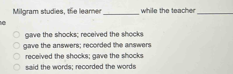 Milgram studies, the learner _while the teacher_
e
gave the shocks; received the shocks
gave the answers; recorded the answers
received the shocks; gave the shocks
said the words; recorded the words