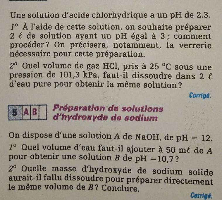 Une solution d’acide chlorhydrique a un pH de 2,3.
1° À l'aide de cette solution, on souhaite préparer 
2 ł de solution ayant un pH égal à 3; comment 
procéder? On précisera, notamment, la verrerie 
nécessaire pour cette préparation.
2° Quel volume de gaz HCl, pris à 25°C sous une 
pression de 101,3 kPa, faut-il dissoudre dans 2  
d'eau pure pour obtenir la même solution ? 
Corrigé. 
Préparation de solutions 
d'hydroxyde de sodium 
On dispose d’une solution A de NaOH, de pH=12.
1° Quel volume d'eau faut-il ajouter à 50 mℓ de A 
pour obtenir une solution B de pH=10,7 ?
2° Quelle masse d'hydroxyde de sodium solide 
aurait-il fallu dissoudre pour préparer directement 
le même volume de B? Conclure. 
Corrigé.