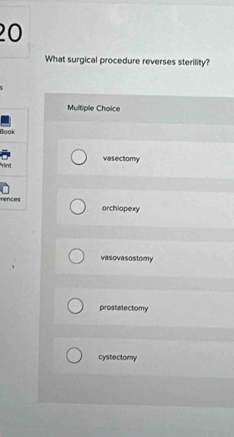 What surgical procedure reverses sterility?
Multiple Choice
Book
vasectomy
Print
rences
orchiopexy
vasovasostomy
prostatectomy
cystectomy