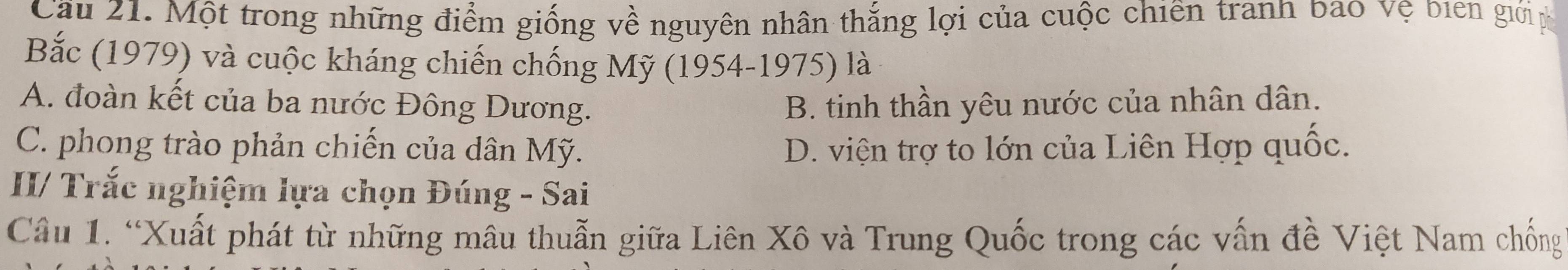 Cầu 21. Một trong những điểm giống về nguyên nhân thắng lợi của cuộc chiến tranh bao vệ bien giớip
Bắc (1979) và cuộc kháng chiến chống Mỹ (1954-1975) là
A. đoàn kết của ba nước Đông Dương. B. tinh thần yêu nước của nhân dân.
C. phong trào phản chiến của dân Mỹ. D. viện trợ to lớn của Liên Hợp quốc.
II/ Trắc nghiệm lựa chọn Đúng - Sai
Câu 1. “Xuất phát từ những mâu thuẫn giữa Liên Xô và Trung Quốc trong các vấn đề Việt Nam chống