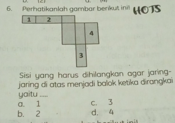 Perhatikanlah gambar berikut ini!
Sisi yang harus dihilangkan agar jaring-
jaring di atas menjadi balok ketika dirangkai
yaitu .....
a. 1 c. 3
b. 2 d. 4
wt inil