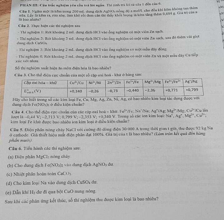 PHẢN III: Câu trắc nghiệm yêu cầu trà lời ngắn. Thí sinh trà lời từ câu 1 đến câu 6.
Cầu 1. Ngăm một lá kếm trong 200 mL dung dịch AgNO) nồng độ a mol/L cho đến khi kẽm không tan thêm
nữa. Lấy là kêm ra, rừa nhẹ, làm khô rởi đem cần thi thấy khỏi hượng là kêm tăng thêm 0,604 g. Giả trị của a xà
lǎ bao nhiều?  
Câu 2. Thực hiện các thí nghiệm sau
* Thí nghiệm 1: Rót khoảng 2 mL dung dịch HCI vào ống nghiệm có một viên Zn sạch.
- Thí nghiệm 2: Rót khoảng 2 mL dung dịch HCl vào ổng nghiệm có một viên Zn sạch, sau đó thêm vài giọt
dung dịch CuSO
- Thí nghiệm 3: Rót khoảng 2 mL dung dịch HCl vào ống nghiệm có một mẫu dây đồng
- Thí nghiệm 4: Rót khoảng 2 mL dung dịch HCl vào ống nghiệm có một viên Zn và một mẫu dây Cu tiếp
xúc với nhau
Số thí nghiệm xuất hiện ăn môn điện hóa là bao nhiêu?
Câu 3. Cho thể điện cực chuẩn của một số cặp oxi hoá - khú ở bảng sau:
Hãy cho biết trong số các kim loại Fe, Cu, Mg, Ag, Zn, Ni, Ag, có bao nhiêu kim loại tác dụn
dung dịch Fe(NO₃)₃ ở điễu kiện chuẩn?
Câu 4. Cho thể điện cực chuẩn của các cặp oxi hoá - khứ: Fe^(2+)/Fe;Na^+/Na Ag^+/Ag; Mg^(2+)/Mg;Cu^(2+)/Cu lần
lượt là −0,44 V; -2'1 1 : V;0,799V;-2,353V;+0,340 340 V. Trong số các ion kim loại: Na^+,Ag^+,Mg^(2+),Cu^(2+);
kim loại Fe khủ được bao nhiêu ion kim loại ở điều kiện chuẩn?
Cầu 5. Điện phân nóng chảy NaCl với cường độ đòng điện 30 000 A trong thời gian t giờ, thu được 92 kg Na
ở cathode. Giả thiết hiệu suất điện phân đạt 100%. Giá trị của t là bao nhiêu? (Làm tròn kết quả đến hàng
phần mười)
Câu 6. Tiến hành các thí nghiệm sau.
(a) Điên phân MgCl_2 nóng chảy
(b) Cho dung dịch Fe(NO_3) 2 vào dung dịch AgNO_3 du
(c) Nhiệt phân hoàn toàn CaCO_3.
(d) Cho kim loại Na vào dung dịch CuSO₄ du.
(e) Dẫn khí H_2 dư đi qua bột CuO nung nóng
Sau khi các phản ứng kết thúc, số thí nghiệm thu được kim loại là bao nhiêu?