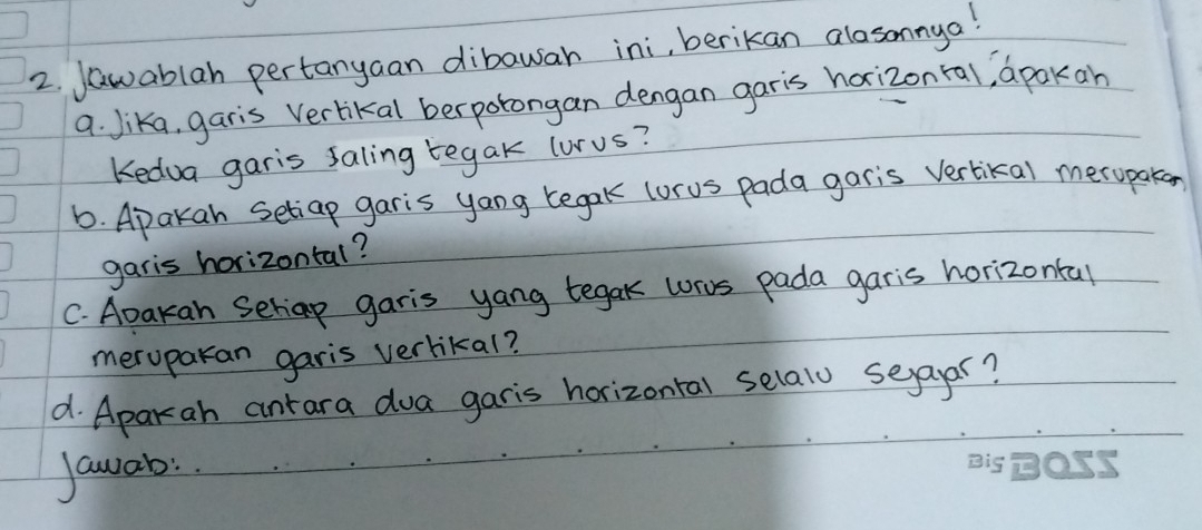 Jawablah pertanyaan dibawan ini, berikan alosonnya! 
a. Jika, garis Verlikal berpotongan dengan garis harizonral, apakan 
Kedua garis saling tegak lurus? 
6. Apakan setiap garis yang tegak (orus pada garis vertikal merupaken 
garis horizontal? 
C. Abakan Seliap garis yang tegak wros pada garis horizontal 
meruparan garis verlikal? 
d. Aparah antara doa garis horizontal selalo seayar? 
Jawab: