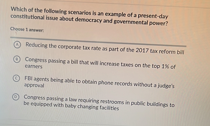 Which of the following scenarios is an example of a present-day
constitutional issue about democracy and governmental power?
Choose 1 answer:
A Reducing the corporate tax rate as part of the 2017 tax reform bill
Congress passing a bill that will increase taxes on the top 1% of
earners
c) FBI agents being able to obtain phone records without a judge’s
approval
D Congress passing a law requiring restrooms in public buildings to
be equipped with baby changing facilities