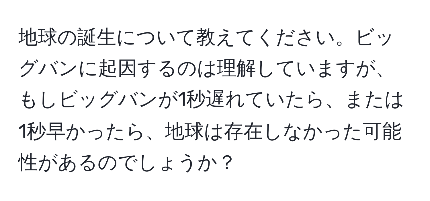 地球の誕生について教えてください。ビッグバンに起因するのは理解していますが、もしビッグバンが1秒遅れていたら、または1秒早かったら、地球は存在しなかった可能性があるのでしょうか？