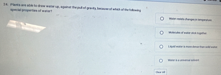 Plants are able to draw water up, against the pull of gravity, because of which of the following
special properties of water? Water resists changes in temperature.
Molecules of water stick together.
Liquid water is more dense than solid water.
Water is a universal solvent.
Clear All