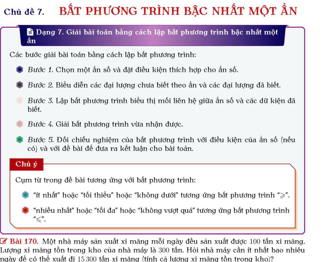 Chủ đề 7. BấT PHươNG TRìNH BậC NhẤT Một Ấn 
* Dạng 7. Giải bài toán bằng cách lập bất phương trình bậc nhất một 
ần 
Các bước giải bài toán bằng cách lập bắt phương trình: 
Bước 1. Chọn một ẩn số và đặt điều kiện thích hợp cho ẩn số. 
Bước 2. Biểu diễn các đại lượng chưa biết theo ẩn và các đại lượng đã biết. 
Bước 3. Lập bất phương trình biểu thị mối liên hệ giữa ẩn số và các dữ kiện đã 
biết. 
Bước 4. Giải bất phương trình vừa nhận được. 
Bước 5. Đối chiếu nghiệm của bất phương trình với điều kiện của ẩn số (nếu 
có) và với đề bài để đưa ra kết luận cho bài toán. 
Chú ý 
Cụm từ trong đề bài tương ứng với bất phương trình: 
“ít nhất” hoặc “tối thiểu” hoặc “không dưới” tương ứng bất phương trình “ ≥ ”. 
“nhiều nhất” hoặc “tối đa” hoặc “không vượt quá” tương ứng bất phương trình 
“ ≤ ”. 
C Bài 170. Một nhà máy sản xuất xi măng mỗi ngày đều sản xuất được 100 tấn xi măng. 
Lượng xi măng tồn trong kho của nhà máy là 300 tấn. Hỏi nhà máy cần ít nhất bao nhiêu 
ngày đề có thể xuất đi 15300 tấn xi măng (tính cả lương xi măng tồn trong kho)?