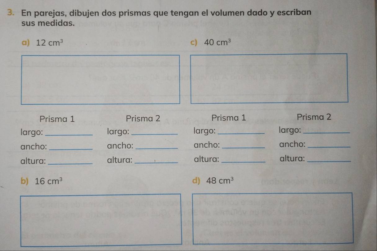 En parejas, dibujen dos prismas que tengan el volumen dado y escriban 
sus medidas. 
a) 12cm^3 c) 40cm^3
Prisma 1 Prisma 2 Prisma 1 Prisma 2 
largo: _largo:_ largo: _largo:_ 
ancho: _ancho:_ ancho:_ ancho:_ 
altura:_ altura: _altura:_ altura:_ 
b) 16cm^3 d) 48cm^3