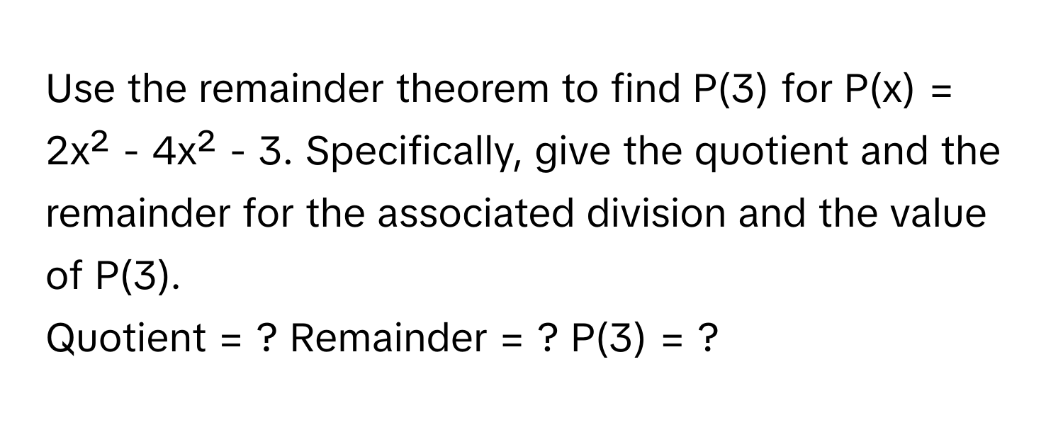 Use the remainder theorem to find P(3) for P(x) = 2x² - 4x² - 3. Specifically, give the quotient and the remainder for the associated division and the value of P(3).

Quotient = ? Remainder = ? P(3) = ?