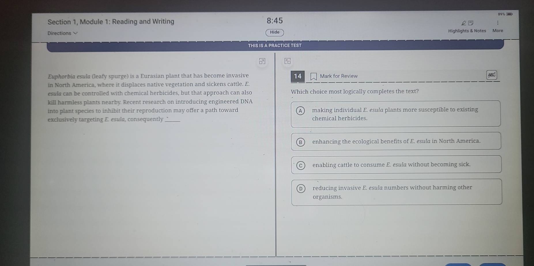 89% )
Section 1, Module 1: Reading and Writing 8:45 
Directions Hide Highlights & Notes More
THIS IS A PRACTICE TEST
6
14
Euphorbia esula (leafy spurge) is a Eurasian plant that has become invasive Mark for Review A
in North America, where it displaces native vegetation and sickens cattle. E.
esula can be controlled with chemical herbicides, but that approach can also Which choice most logically completes the text?
kill harmless plants nearby. Recent research on introducing engineered DNA
into plant species to inhibit their reproduction may offer a path toward making individual E. esula plants more susceptible to existing
A )
exclusively targeting E. esula, consequently_ chemical herbicides.
B enhancing the ecological benefits of E. esula in North America.
enabling cattle to consume E. esula without becoming sick.
D reducing invasive E. esula numbers without harming other
organisms.