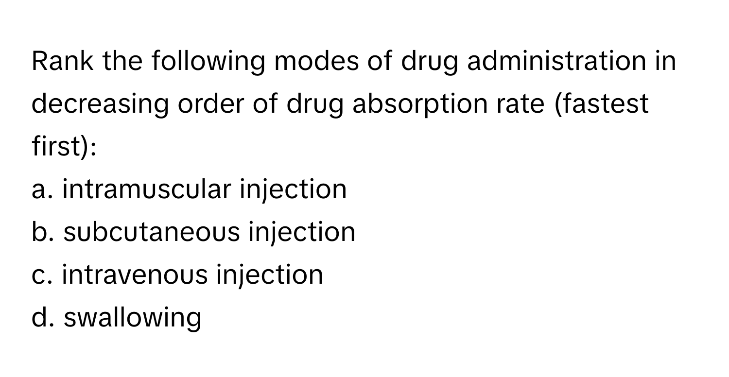 Rank the following modes of drug administration in decreasing order of drug absorption rate (fastest first):

a. intramuscular injection 
b. subcutaneous injection 
c. intravenous injection 
d. swallowing