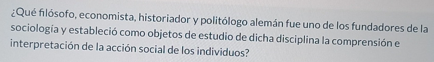 ¿Qué filósofo, economista, historiador y politólogo alemán fue uno de los fundadores de la 
sociología y estableció como objetos de estudio de dicha disciplina la comprensión el 
interpretación de la acción social de los individuos?