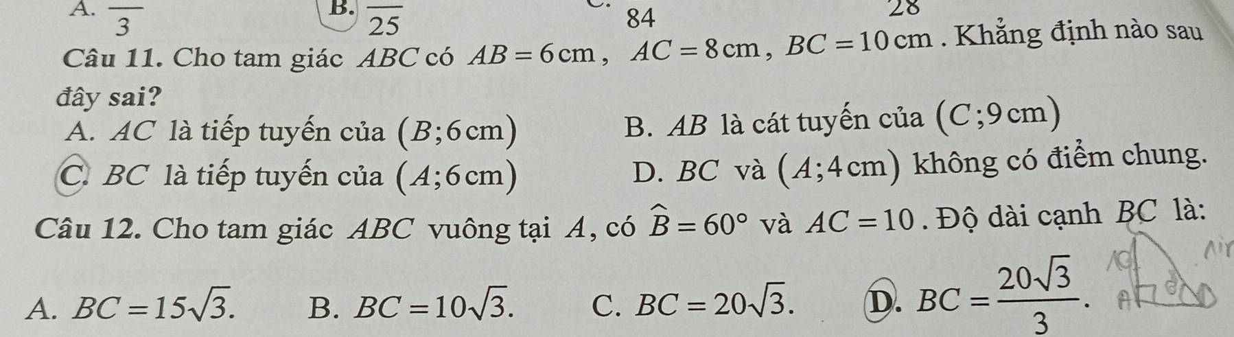 overline 3 overline 25 84
Câu 11. Cho tam giác ABC có AB=6cm, AC=8cm, BC=10cm Khẳng định nào sau
đây sai?
A. AC là tiếp tuyến của (B;6cm)
B. AB là cát tuyến của (C; 9cm)
C. BC là tiếp tuyến của (A;6cm) D. BC và (A;4cm) không có điểm chung.
Câu 12. Cho tam giác ABC vuông tại A, có widehat B=60° và AC=10. Độ dài cạnh BC là:
A. BC=15sqrt(3). B. BC=10sqrt(3). C. BC=20sqrt(3). D. BC= 20sqrt(3)/3 .