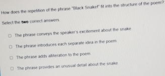 How does the repetition of the phrase ''Black Snakef'' fit into the structure of the poem?
Select the two correct answers
The phrase conveys the speaker's excitement about the snake
The phrase introduces each separale idea in the poem.
The phrase adds alliteration to the poem
The phrase provides an unusual detail about the snake