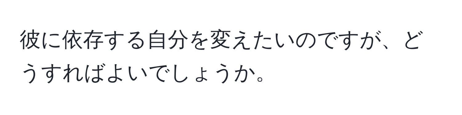 彼に依存する自分を変えたいのですが、どうすればよいでしょうか。