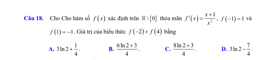 Cho Cho hàm số f(x) xác định trên R| 0 thỏa mãn f'(x)= (x+1)/x^2 , f(-1)=1 và
f(1)=-1. Giá trị của biểu thức f(-2)+f(4) bằng
A. 3ln 2+ 1/4 . B.  (6ln 2+3)/4 . C.  (8ln 2+3)/4 . D. 3ln 2- 7/4 .