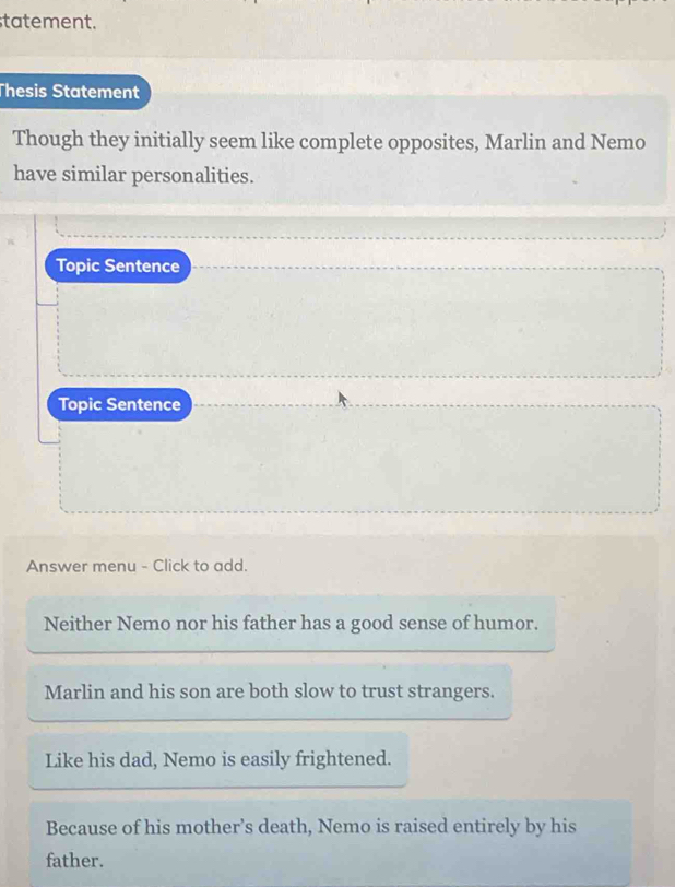 statement.
Thesis Statement
Though they initially seem like complete opposites, Marlin and Nemo
have similar personalities.
Topic Sentence
Topic Sentence
Answer menu - Click to add.
Neither Nemo nor his father has a good sense of humor.
Marlin and his son are both slow to trust strangers.
Like his dad, Nemo is easily frightened.
Because of his mother’s death, Nemo is raised entirely by his
father.