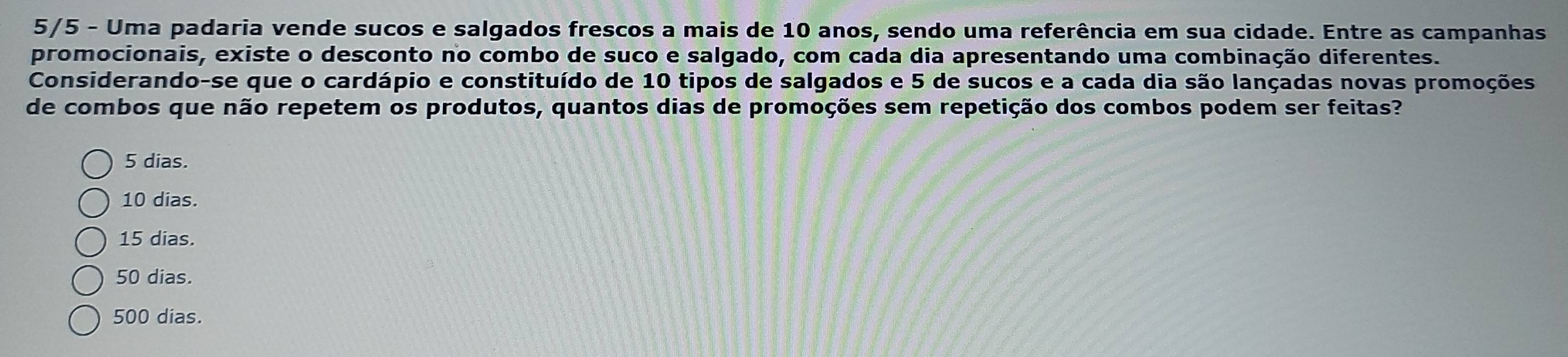 5/5 - Uma padaria vende sucos e salgados frescos a mais de 10 anos, sendo uma referência em sua cidade. Entre as campanhas
promocionais, existe o desconto no combo de suco e salgado, com cada dia apresentando uma combinação diferentes.
Considerando-se que o cardápio e constituído de 10 tipos de salgados e 5 de sucos e a cada dia são lançadas novas promoções
de combos que não repetem os produtos, quantos dias de promoções sem repetição dos combos podem ser feitas?
5 dias.
10 dias.
15 dias.
50 dias.
500 dias.