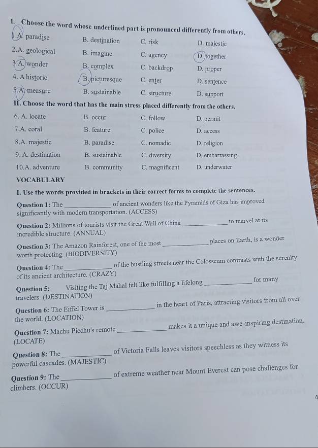 Choose the word whose underlined part is pronounced differently from others.
. A. paradise B. destination C. rjsk D. majestic
2.A. geological B. imagine C. agency D. together
3.A. wonder B. complex C. backdrop D. proper
4. A historic B. picturesque C. enter D. sentence
5.A measure B. sustainable C. structure D. support
II. Choose the word that has the main stress placed differently from the others.
6. A. locate B. occur C. follow D. permit
7.A. coral B. feature C. police D. access
8.A. majestic B. paradise C. nomadic D. religion
9. A. destination B. sustainable C. diversity D. embarrassing
10.A. adventure B. community C. magnificent D. underwater
VOCABULARY
I. Use the words provided in brackets in their correct forms to complete the sentences.
Question 1: The _of ancient wonders like the Pyramids of Giza has improved
significantly with modern transportation. (ACCESS)
Question 2: Millions of tourists visit the Great Wall of China _to marvel at its
incredible structure. (ANNUAL)
Question 3: The Amazon Rainforest, one of the most _places on Earth, is a wonder
worth protecting. (BIODIVERSITY)
Question 4: The _of the bustling streets near the Colosseum contrasts with the serenity
of its ancient architecture. (CRAZY)
Question 5: Visiting the Taj Mahal felt like fulfilling a lifelong _for many
travelers. (DESTINATION)
Question 6: The Eiffel Tower is _in the heart of Paris, attracting visitors from all over
the world. (LOCATION)
Question 7: Machu Picchu's remote _makes it a unique and awe-inspiring destination.
(LOCATE)
Question 8: The _of Victoria Falls leaves visitors speechless as they witness its
powerful cascades. (MAJESTIC)
Question 9: The_ of extreme weather near Mount Everest can pose challenges for
climbers. (OCCUR)
^