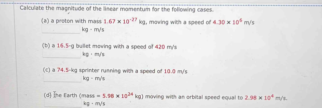 Calculate the magnitude of the linear momentum for the following cases. 
(a) a proton with mass 1.67* 10^(-27)kg , moving with a speed of 4.30* 10^6m/s
_
kg· m/s
(b) a 16.5-g bullet moving with a speed of 420 m/s
_
kg· m/s
(c) a 74.5-kg sprinter running with a speed of 10.0 m/s
_
kg· m/s
(d) Ihe Earth (mas =5.98* 10^(24)kg) moving with an orbital speed equal to 2.98* 10^4m/s. 
_ kg· m/s