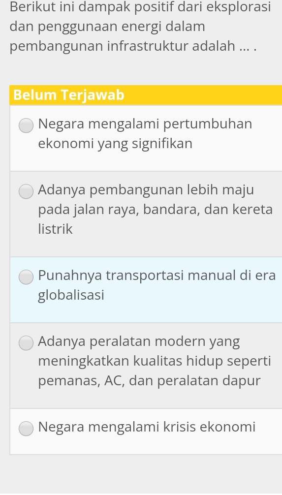 Berikut ini dampak positif dari eksplorasi
dan penggunaan energi dalam
pembangunan infrastruktur adalah ... .
Belum Terjawab
Negara mengalami pertumbuhan
ekonomi yang signifikan
Adanya pembangunan lebih maju
pada jalan raya, bandara, dan kereta
listrik
Punahnya transportasi manual di era
globalisasi
Adanya peralatan modern yang
meningkatkan kualitas hidup seperti
pemanas, AC, dan peralatan dapur
Negara mengalami krisis ekonomi