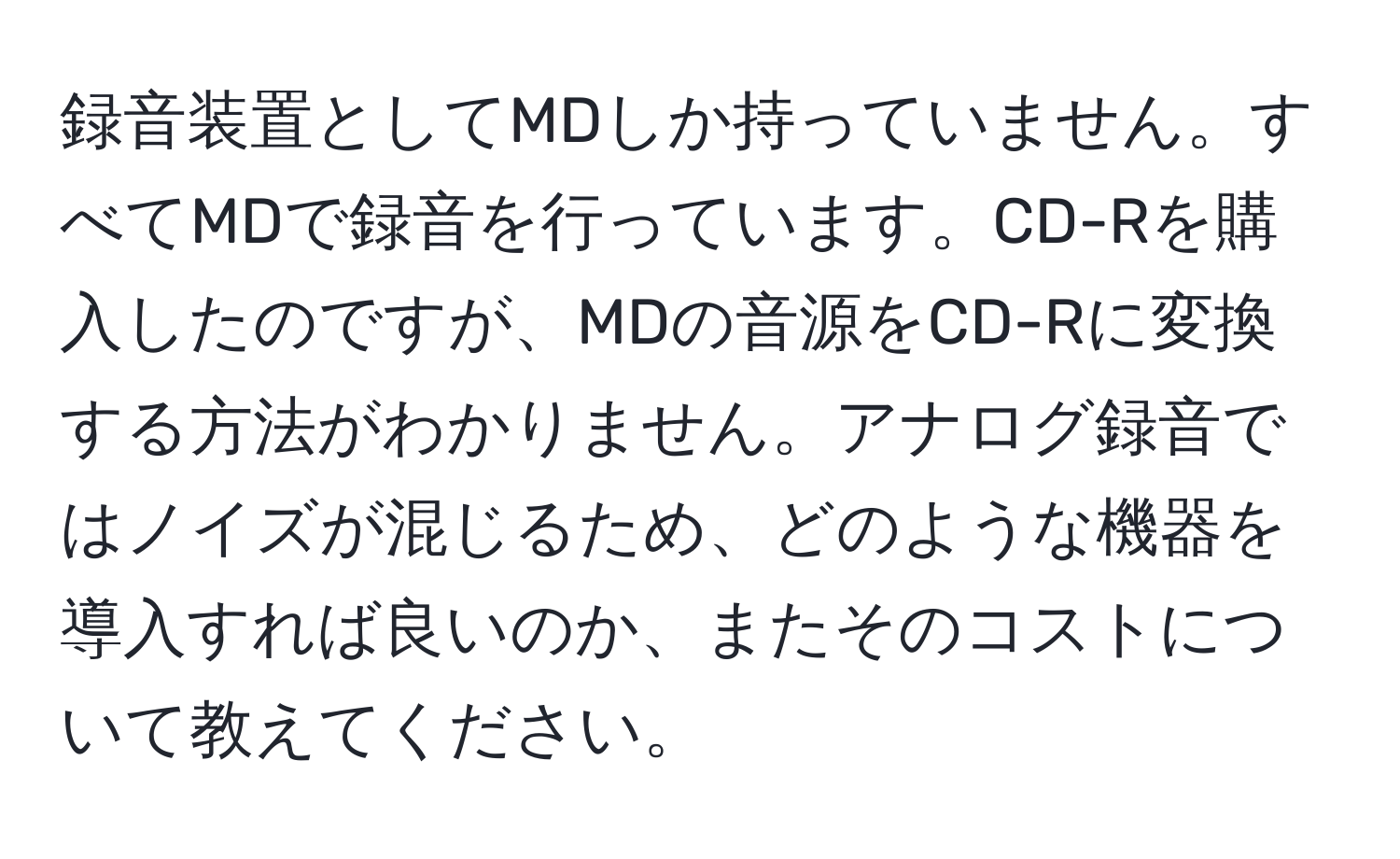 録音装置としてMDしか持っていません。すべてMDで録音を行っています。CD-Rを購入したのですが、MDの音源をCD-Rに変換する方法がわかりません。アナログ録音ではノイズが混じるため、どのような機器を導入すれば良いのか、またそのコストについて教えてください。