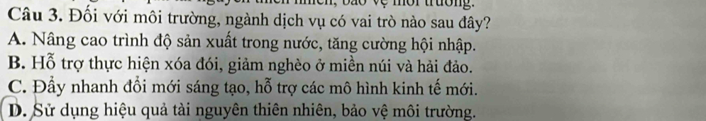 mor trưon .
Câu 3. Đối với môi trường, ngành dịch vụ có vai trò nào sau đây?
A. Nâng cao trình độ sản xuất trong nước, tăng cường hội nhập.
B. Hỗ trợ thực hiện xóa đói, giảm nghèo ở miền núi và hải đảo.
C. Đẩy nhanh đổi mới sáng tạo, hỗ trợ các mô hình kinh tế mới.
D. Sử dụng hiệu quả tài nguyên thiên nhiên, bảo vệ môi trường.