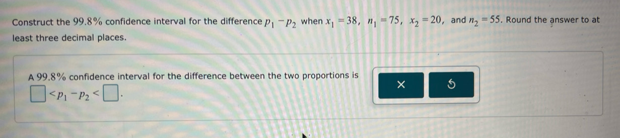 Construct the 99.8% confidence interval for the difference p_1-p_2 when x_1=38, n_1=75, x_2=20 ， and n_2=55. Round the answer to at 
least three decimal places. 
A 99.8% confidence interval for the difference between the two proportions is
□ . 
× 5